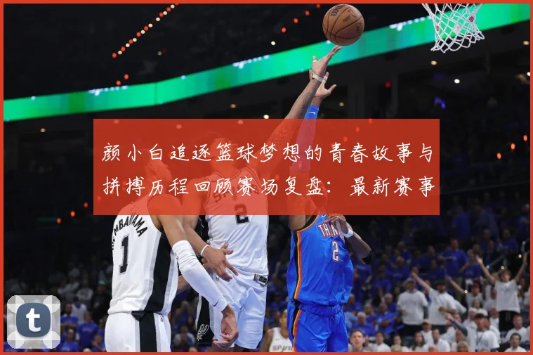 颜小白追逐篮球梦想的青春故事与拼搏历程回顾赛场复盘：最新赛事动态与深度分析