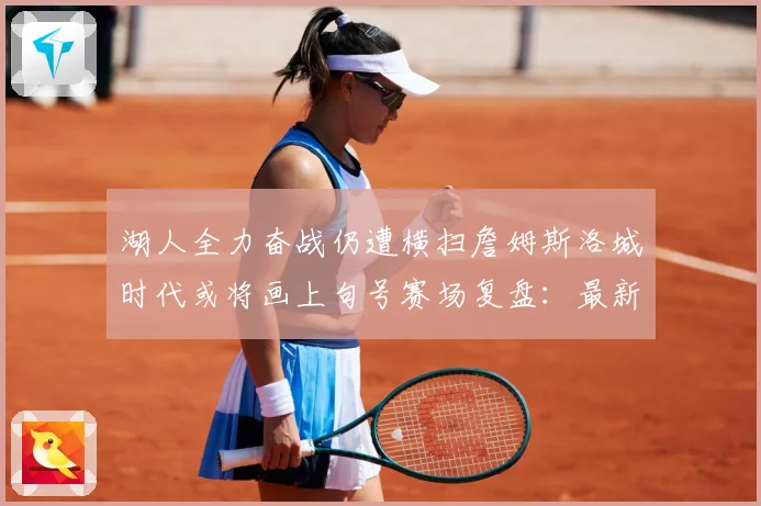 湖人全力奋战仍遭横扫詹姆斯洛城时代或将画上句号赛场复盘：最新赛事动态与深度分析