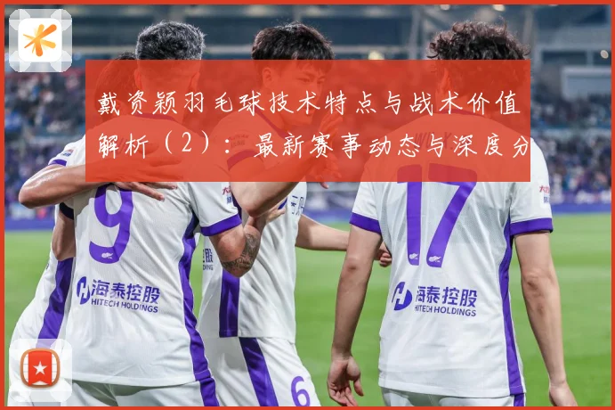 戴资颖羽毛球技术特点与战术价值解析（2）：最新赛事动态与深度分析