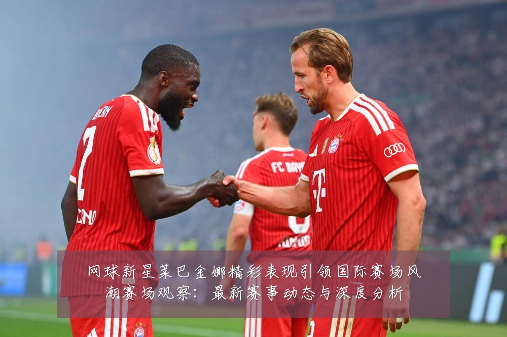 网球新星莱巴金娜精彩表现引领国际赛场风潮赛场观察：最新赛事动态与深度分析
