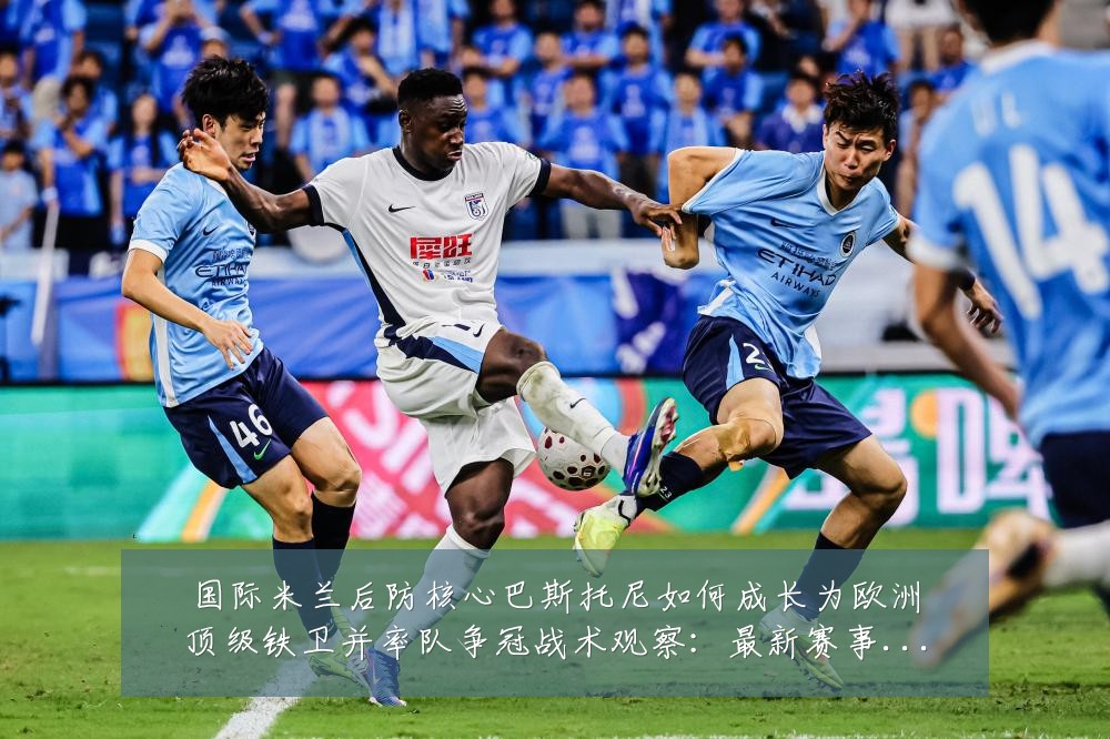 国际米兰后防核心巴斯托尼如何成长为欧洲顶级铁卫并率队争冠战术观察:最新赛事动态与深度分析