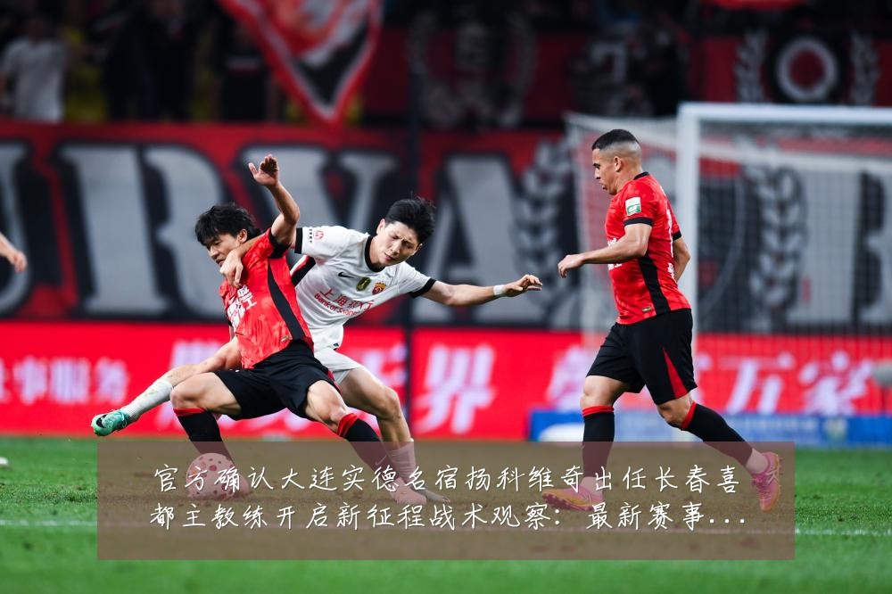 官方确认大连实德名宿扬科维奇出任长春喜都主教练开启新征程战术观察:最新赛事动态与深度分析