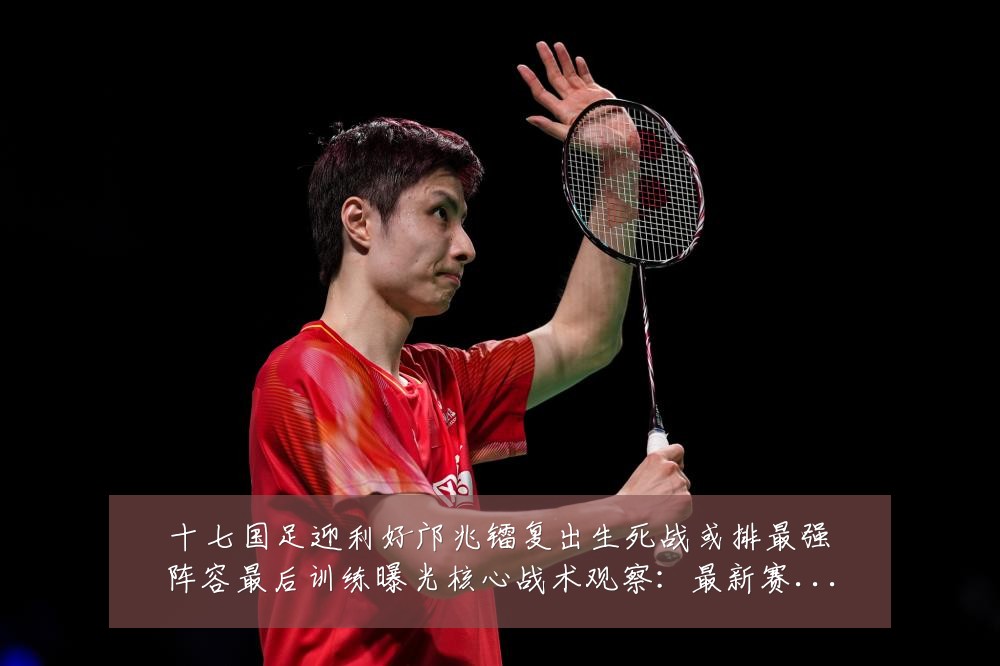 十七国足迎利好邝兆镭复出生死战或排最强阵容最后训练曝光核心战术观察：最新赛事动态与深度分析